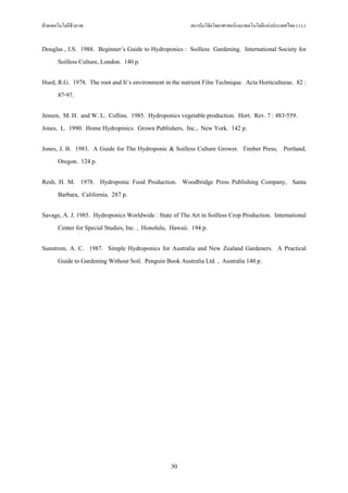 ฝายเทคโนโลยีชีวภาพ                                      สถาบันวิจัยวิทยาศาสตรและเทคโนโลยีแหงประเทศไทย (วว.)


Douglas , J.S. 1988. Beginner’s Guide to Hydroponics : Soilless Gardening. International Society for
     Soilless Culture, London. 140 p.

Hurd, R.G. 1978. The root and It’s environment in the nutrient Film Technique. Acta Horticulturae. 82 :
      87-97.

Jensen, M. H. and W. L. Collins. 1985. Hydroponics vegetable production. Hort. Rev. 7 : 483-559.
Jones, L. 1990. Home Hydropinics. Grown Publishers, Inc., New York. 142 p.

Jones, J. B. 1983. A Guide for The Hydroponic & Soilless Culture Grower. Timber Press, Portland,
      Oregon. 124 p.

Resh, H. M. 1978. Hydroponic Food Production. Woodbridge Press Publishing Company, Santa
      Barbara, California. 287 p.

Savage, A. J. 1985. Hydroponics Worldwide : State of The Art in Soilless Crop Production. International
     Center for Special Studies, Inc. , Honolulu, Hawaii. 194 p.

Sunstrom, A. C. 1987. Simple Hydroponics for Australia and New Zealand Gardeners. A Practical
      Guide to Gardening Without Soil. Penguin Book Australia Ltd. , Australia 140 p.




                                                  30
 