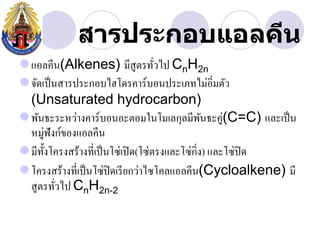 สารประกอบแอลคีน
แอลคีน(Alkenes) มีสูตรทัวไป CnH2n   ่
จัดเป็ นสารประกอบไฮโึϸคาร์บอนประเภทไม่อิ่มตัว
 (Unsaturated hydrocarbon)
พันธะระหว่างคาร์บอนอะตอมในโมเลกุลมีพนธะคู่(C=C) และเป็ น
                                                 ั
 หมู่ฟังก์ของแอลคีน
มีท้ งโครงสร้างที่เป็ นโซ่เปิ ด(โซ่ตรงและโซ่กิ่ง) และโซ่ปิด
      ั
โครงสร้างที่เป็ นโซ่ปิดเรี ยกว่าไซโคลแอลคีน(Cycloalkene) มี
 สูตรทัวไป CnH2n-2
         ่
 