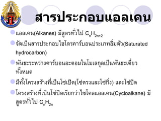 สารประกอบแอลเคน
แอลเคน(Alkanes) มีสตรทัวไป CnH2n+2
                        ู ่
จัดเป็ นสารประกอบไฮโึϸคาร์บอนประเภทอิมตัว(Saturated
                                             ่
 hydrocarbon)
พันธะระหว่างคาร์บอนอะตอมในโมเลกุลเป็ นพันธะเดียว  ่
 ทังหมด
   ้
มีทงโครงสร้างทีเป็ นโซ่เปิด(โซ่ตรงและโซ่กง) และโซ่ปิด
     ั้          ่                        ิ่
โครงสร้างทีเป็ นโซ่ปิดเรียกว่าไซโคลแอลเคน(Cycloalkane) มี
             ่
 สูตรทัวไป CnH2n
         ่
 