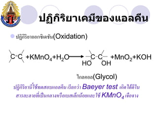 ปฏิกรยาเคมีྺองแอลคีน
                 ิ ิ
ปฏิกิริยาออกซิเดชัน(Oxidation)

      +KMnO4+H2O                                +MnO2+KOH

                                  ไกลคอล(Glycol)
 ปฏิกิริยานีใช้ ทดสอบแอลคีน เรี ยกว่ า Baeyer test เกิดได้ ดีใน
            ้
  สารละลายที่เป็ นกลางหรื อเบสเล็กน้ อยและใช้ KMnO4 เจือจาง
 