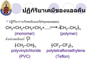 ปฏิกรยาเคมีྺองแอลคีน
                ิ ิ
ปฏิกรยาการเกิดพอลิเมมอร์(Polymerization)
     ิิ
CH2=CH2+CH2=CH2+......                   
                                        –CH2–CH2–n
        (monomer)                        (polymer)
ตัวอย่างพอลิเมอร์ Cl
      
      –CH2–CH–n                 –CF2–CF2 n
                                            –
    polyvinylchloride          polytetrafloroethylene
        (PVC)                       (Teflon)
 