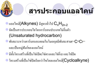 สารประกอบแอลไคน์
แอลไคน์(Alkynes) มีสูตรทัวไป CnH2n-2 ่
จัดเป็ นสารประกอบไฮโึϸคาร์บอนประเภทไม่อิ่มตัว
 (Unsaturated hydrocarbon)
พันธะระหว่างคาร์บอนอะตอมในโมเลกุลมีพนธะสาม(     ั           )
 และเป็ นหมู่ฟังก์ของแอลไคน์
มีท้ งโครงสร้างที่เป็ นโซ่เปิ ด(โซ่ตรงและโซ่กิ่ง) และโซ่ปิด
      ั
โครงสร้างที่เป็ นโซ่ปิดเรี ยกว่าไซโคลแอลไคน์(Cycloalkyne)
 