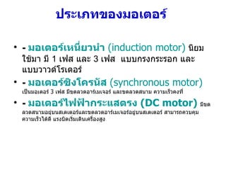 ประเภทของมอเตอร์   -  มอเตอร์เหนี่ยวนำ  (induction motor)   นิยมใช้มา มี  1  เฟส และ  3  เฟส  แบบกรงกระรอก และ แบบวาวด์โรเตอร์ -  มอเตอร์ซิงโครนัส  (synchronous motor)   เป็นมอเตอร์  3  เฟส มีขดลวดอาร์เมเจอร์ และขดลวดสนาม ความเร็วคงที่   -  มอเตอร์ไฟฟ้ากระแสตรง  (DC motor)   มีขดลวดสนามอยุ่บนสเตเตอร์และขดลวดอาร์เมเจอร์อยู่บนสเตเตอร์ สามารถควบคุมความเร็วได้ดี แรงบิดเริ่มเดินเครื่องสูง  