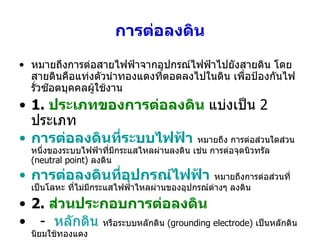 การต่อลงดิน หมายถึงการต่อสายไฟฟ้าจากอุปกรณ์ไฟฟ้าไปยังสายดิน โดยสายดินคือแท่งตัวนำทองแดงที่ตอดลงไปในดิน เพื่อป้องกันไฟรั่วซ๊อตบุคคลผู้ใช้งาน 1.  ประเภทของการต่อลงดิน   แบ่งเป็น  2  ประเภท การต่อลงดินที่ระบบไฟฟ้า   หมายถึง การต่อส่วนใดส่วนหนึ่งของระบบไฟฟ้าที่มีกระแสไหลผ่านลงดิน เช่น การต่อจุดนิวทรัล  (neutral point)  ลงดิน การต่อลงดินที่อุปกรณ์ไฟฟ้า   หมายถึงการต่อส่วนที่เป็นโลหะ ที่ไม่มีกระแสไฟฟ้าไหลผ่านของอุปกรณ์ต่างๆ ลงดิน 2.  ส่วนประกอบการต่อลงดิน   -  หลักดิน   หรือระบบหลักดิน  (grounding electrode)  เป็นหลักดิน นิยมใช้ทองแดง  -  สายต่อหลักดิน  