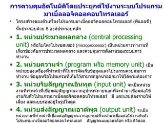 การควบคุมอัตโนมัติโดยประยุกต์ใช้งานระบบโปรแกรมมาเบิ้ลลอจิคอลคอนโทรลเลอร์ โครงสร้างของตัวเครื่องโปรแกรมมาเบิ้ลลอจิคอลคอนโทรลเลอร์  ( พีแอลซี )  นั้นประกอบด้วย  5  องค์ประกอบหลัก   1.  หน่วยประมวลผลกลาง   (central processing unit)   หรือไมโครโปรเซสเซอร์  (microprocessor)   เป็นหน่วยการทำงานที่เกี่ยวข้องกับการประมวลผลกลาง และควบคุมการสั่งงานของระบบการทำงาน 2.  หน่วยความจำ   (program  หรือ  memory   unit)   เป็นหน่วยของเครื่องที่ทำหน้าที่ในการจัดเก็บข้อมูลและโปรแกรมควบคุมการทำงาน ข้อมูลหรือโปรแกรมที่เก็บไว้สามารถถูกนำออกมาใช้ได้ตามต้องการ 3.  หน่วยรับสัญญาณอินพุต   (input unit)   จะเป็นหน่วยงานที่ทำหน้าที่เชื่อมต่อสัญญาณจากอุปกรณ์ภายนอกที่จะนำมาเชื่อมต่อใช้งานกับตัวโปรแกรมมาเบิ้ลลอจิคอลคอนโทรลเลอร์   มี และแรมต้องจ่ายไฟเลี้ยง และแบบรอมอยู่ในรูปโมดูล 4.  หน่วยส่งสัญญาณเอาต์พุต   (output unit)   จะเป็นหน่วยงานที่ทำหน้าที่เชื่อมต่อสัญญาณจากอุปกรณ์ที่จะนำมาเชื่อมต่อใช้งานกับตัวโปรแกรมมาเบิ้ลลอจิคอลคอนโทรลเลอร์   สัญญาณแบบอนาล็อก หรือ ดิจิตอล 5.  หน่วยจ่ายกำลังไฟฟ้า   (power supply unit)   ทำหน้าที่ในการจ่ายกำลังไฟฟ้าให้กับตัวโปรแกรมมาเบิ้ลลอจิคอลคอนโทรลเลอร์ 