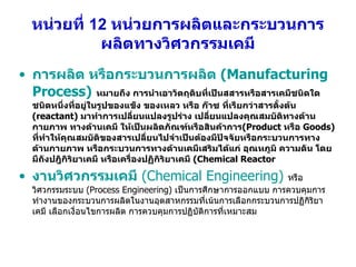 หน่วยที่  12  หน่วยการผลิตและกระบวนการผลิตทางวิศวกรรมเคมี การผลิต หรือกระบวนการผลิต  (Manufacturing Process)   หมายถึง การนำเอาวัตถุดิบที่เป็นสสารหรือสารเคมีชนิดใดชนิดหนึ่งที่อยู่ในรูปของแข็ง ของเหลว หรือ ก๊าซ ที่เรียกว่าสารตั้งต้น  (reactant)  มาทำการเปลี่ยนแปลงรูปร่าง เปลี่ยนแปลงคุณสมบัติทางด้านกายภาพ ทางด้านเคมี ให้เป็นผลิตภัณฑ์หรือสินค้าการ (Product  หรือ  Goods)  ที่ทำให้คุณสมบัติของสารเปลี่ยนไปจำเป็นต้องมีปัจจัยหรือกระบวนการทางด้านกายภาพ หรือกระบวนการทางด้านเคมีเสริมได้แก่ อุณหภูมิ ความดัน โดยมีถังปฎิกิริยาเคมี หรือเครื่องปฏิกิริยาเคมี  (Chemical Reactor งานวิศวกรรมเคมี   (Chemical Engineering)   หรือวิศวกรรมระบบ  (Process Engineering)  เป็นการศึกษาการออกแบบ การควบคุมการทำงานของกระบวนการผลิตในงานอุตสาหกรรมที่เน้นการเลือกกระบวนการปฏิกิริยาเคมี เลือกเงื่อนไขการผลิต การควบคุมการปฏิบัติการที่เหมาะสม 