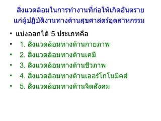 สิ่งแวดล้อมในการทำงานที่ก่อให้เกิดอันตราย แก่ผู้ปฏิบัติงานทางด้านสุขศาสตร์อุตสาหกรรม   แบ่งออกได้  5  ประเภทคือ  1.  สิ่งแวดล้อมทางด้านกายภาพ  2.  สิ่งแวดล้อมทางด้านเคมี 3.  สิ่งแวดล้อมทางด้านชีวภาพ 4.  สิ่งแวดล้อมทางด้านเออร์โกโนมิคส์  5.  สิ่งแวดล้อมทางด้านจิตสังคม 