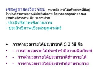 เศรษฐศาสตร์วิศวกรรม   หมายถึง การใช้ทรัพยากรที่มีอยู่ในทางวิศวกรรมอย่างมีประสิทธิภาพ โดยวัดจากคุณค่าของผลงานด้านวิศวกรรม ซึ่งประกอบด้วย -  ประสิทธิภาพเชิงกายภาพ  -  ประสิทธิภาพเชิงเศรษฐศาสตร์ การคำนวณรายได้ประชาชาติ มี  3  วิธี คือ -  การคำนวณรายได้ประชาชาติด้านผลิตภัณฑ์ -  การคำนวณรายได้ประชาชาติด้านรายได้ -  การคำนวณรายได้ประชาชาติด้านรายจ่าย   