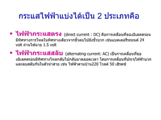กระแสไฟฟ้าแบ่งได้เป็น  2  ประเภทคือ   ไฟฟ้ากระแสตรง   (direct current : DC)  คือการเคลื่อนที่ของอิเลคตรอนมีทิศทางการไหลในทิศทางเดียวจากขั้วลบไปยังขั้วบวก เช่นแบตเตอรี่รถยนต์  24  volt  ถ่านไฟฉาย  1.5 volt ไฟฟ้ากระแสสลับ   (alternating current: AC)  เป็นการเคลื่อนที่ของอิเลคตรอนมีทิศทางไหลกลับไปกลับมาตลอดเวลา โดยการเคลื่อนที่ประจุไฟฟ้าบวกและลบสลับกันในตัวนำสาย เช่น ไฟฟ้าตามบ้าน 220  โวลต์  50  เฮิรตซ์ 