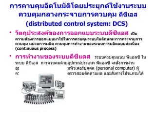 การควบคุมอัตโนมัติโดยประยุกต์ใช้งานระบบควบคุมกลางกระจายการควบคุม  ดีซีเอส   (distributed control system: DCS)   วัตถุประสงค์ของการออกแบบระบบดีซีแอส   เป็นความต้องการออกแบบมาใช้ในการควบคุมระบบในลักษณะการกระจายการควบคุม หน่วยการผลิต ควบคุมการทำงานของระบบการผลิตแบบต่อเนื่อง  (continuous process)   การทำงานของระบบดีซีแดส   ระบบควบคุมแบบ พีแอลซี ในระบบ ดีซีเอส  การควบคุมด้วยอุปกรณ์ประเภท พีแอลซี จะสั่งการผ่านอุปกรณ์ควบคุม เช่น การใช้คอมพิวเตอร์บุคคล  (personal computer)  ผู้ควบคุมระบบจะสามารถทำการตรวจสอบติดตามผล และสั่งการโปรแกรมได้   