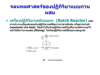 จลนพลศาสตร์ของปฏิกิริยาแบบกวนผสม เครื่องปฏิกิริยาเคมีแบบกะ  ( Batch Reactor)   หลักการทำงานเบื้องต้นของถังปฏิกิริยาเคมีคือการนำสารตั้งต้น หรือสารนำเข้า  (reactants  หรือ  feed)  ใส่เข้าไปในถังปฏิกิริยาเคมีในปริมาณที่คำนวณไว้ แล้วให้มีการกวนผสม  (Mixing)  ให้เกิดปฏิกิริยาเคมีขึ้นอย่างสมบูรณ์ 