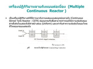 เครื่องปฏิกิริยาหลายถังแบบต่อเนื่อง  ( Multiple Continuous  Reactor ) เป็นเครื่องปฏิกิริยาเคมีที่มีการเอาถังกวนผสมแบบสมบูรณ์หลายถัง  (Continuous Stirred Tank Reactor : CSTR)  ต่ออนุกรมกันซึ่งสามารถกำหนดให้ความเข้มข้นของสารตั้งต้นในแต่ละถังมีค่าสม่ำเสมอ  (Uniform)  และเท่ากับค่าความเข้มข้นในของไหลที่ไหลออกของแต่ละถัง 