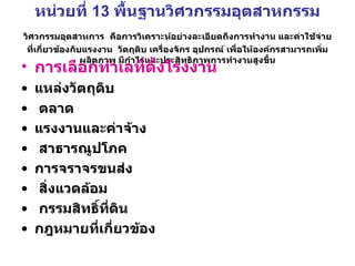 หน่วยที่  13  พื้นฐานวิศวกรรมอุตสาหกรรม  วิศวกรรมอุตสาหการ   คือการวิเคราะห์อย่างละเอียดถึงการทำงาน และค่าใช้จ่ายที่เกี่ยวข้องกับแรงงาน  วัตถุดิบ เครื่องจักร อุปกรณ์ เพื่อให้องค์กรสามารถเพิ่มผลิตภาพ มีกำไรและประสิทธิภาพการทำงานสูงขึ้น การเลือกทำเลที่ตั้งโรงงาน   แหล่งวัตถุดิบ ตลาด   แรงงานและค่าจ้าง สาธารณูปโภค   การจราจรขนส่ง สิ่งแวดล้อม กรรมสิทธิ์ที่ดิน   กฎหมายที่เกี่ยวข้อง   