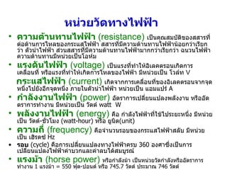 หน่วยวัดทางไฟฟ้า   ความต้านทานไฟฟ้า  (resistance)   เป็นคุณสมบัติของสสารที่ต่อต้านการไหลของกระแสไฟฟ้า สสารที่มีความต้านทานไฟฟ้าน้อยกว่าเรียกว่า ตัวนำไฟฟ้า ส่วนสสารที่มีความต้านทานไฟฟ้ามากกว่าเรียกว่า ฉนวนไฟฟ้า ความต้านทานมีหน่วยเป็นโอห์ม แรงดันไฟฟ้า   (voltage)   เป็นแรงที่ทำให้อิเลคตรอนเกิดการเคลื่อนที่ หรือแรงที่ทำให้เกิดการไหลของไฟฟ้า มีหน่วยเป็น โวล์ท  V กระแสไฟฟ้า   (current)   เกิดจากการเคลื่อนที่ของอิเลคตรอนจากจุดหนึ่งไปยังอีกจุดหนึ่ง ภายในตัวนำไฟฟ้า หน่วยเป็น แอมแปร์  A  กำลังงานไฟฟ้า   (power)   อัตราการเปลี่ยนแปลงพลังงาน หรืออัดตราการทำงาน มีหน่วยเป็น วัตต์  watt  W พลังงานไฟฟ้า   (energy)   คือ กำลังไฟฟ้าที่ใช้ไประยะหนึ่ง มีหน่วยเป็น วัตต์ - ชั่วโมง  (watt-hour)   หรือ ยูนิต (unit) ความถี่   (frequency)   คือจำนวนรอบของกระแสไฟฟ้าสลับ มีหน่วยเป็น เฮิรตซ์  Hz รอบ   (cycle)  คือการเปลี่ยนแปลงทางไฟฟ้าครบ  360  องศาซึ่งเป็นการเปลี่ยนแปลงไฟฟ้าค่าบวกและค่าลบได้สมบูรณ์ แรงม้า   (horse power)   หรือกำลังม้า เป็นหน่วยวัดกำลังหรืออัตราการทำงาน  1  แรงม้า  =  550  ฟุต - ปอนด์ หรือ  745.7  วัตต์ ประมาณ  746  วัตต์ 