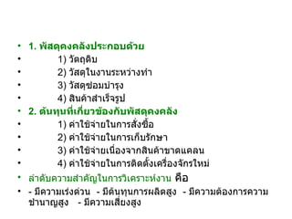 1.  พัสดุคงคลังประกอบด้วย   1)  วัตถุดิบ   2)  วัสดุในงานระหว่างทำ   3)  วัสดุซ่อมบำรุง   4)  สินค้าสำเร็จรูป 2.  ต้นทุนที่เกี่ยวข้องกับพัสดุคงคลัง   1)  ค่าใช้จ่ายในการสั่งซื้อ   2)  ค่าใช้จ่ายในการเก็บรักษา   3)  ค่าใช้จ่ายเนื่องจากสินค้าขาดแคลน   4)  ค่าใช้จ่ายในการติดตั้งเครื่องจักรใหม่   ลำดับความสำคัญในการวิเคราะห์งาน  คือ  -  มีความเร่งด่วน  -  มีต้นทุนการผลิตสูง  -  มีความต้องการความชำนาญสูง  -  มีความเสี่ยงสูง 