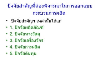 ปัจจัยสำคัญที่ต้องพิจารณาในการออกแบบกระบวนการผลิต   ปัจจัยสำคัญฯ เหล่านั้นได้แก่ 1.  ปัจจัยผลิตภัณฑ์  2.  ปัจจัยทางวัสดุ  3.  ปัจจัยเครื่องจักร  4.  ปัจจัยการผลิต  5.  ปัจจัยต้นทุน 