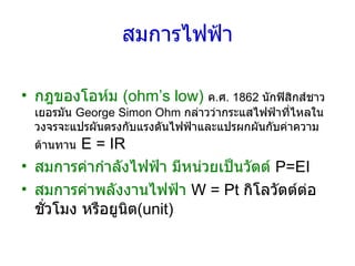 สมการไฟฟ้า กฎของโอห์ม  (ohm’s low)   ค . ศ .  1862  นักฟิสิกส์ชาวเยอรมัน  George Simon Ohm  กล่าวว่ากระแสไฟฟ้าที่ไหลในวงจรจะแปรผันตรงกับแรงดันไฟฟ้าและแปรผกผันกับค่าความต้านทาน   E = IR สมการค่ากำลังไฟฟ้า มีหน่วยเป็นวัตต์   P=EI สมการค่าพลังงานไฟฟ้า   W = Pt  กิโลวัตต์ต่อชั่วโมง หรือยูนิต (unit) 