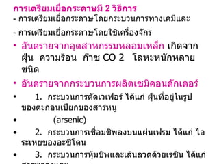การเตรียมเยื่อกระดาษมี  2  วิธีการ -   การเตรียมเยื่อกระดาษโดยกระบวนการทางเคมีและ -  การเตรียมเยื่อกระดาษโดยใช้เครื่องจักร   อันตรายจากอุตสาหกรรมหลอมเหล็ก  เกิดจาก  ฝุ่น  ความร้อน  ก๊าซ  CO   2   โลหะหนักหลายชนิด อันตรายจากกระบวนการผลิตเซมิคอนดักเตอร์ 1.  กระบวนการตัดเวเฟอร์ ได้แก่ ฝุ่นที่อยู่ในรูปของตะกอนเปียกของสารหนู  ( arsenic) 2.  กระบวนการเชื่อมชิพลงบนแผ่นเฟรม ได้แก่ ไอระเหยของอะซิโตน 3.  กระบวนการหุ้มชิพและเส้นลวดด้วยเรซิน ได้แก่ สารพลวงและ  สารประกอบโบรมีน 