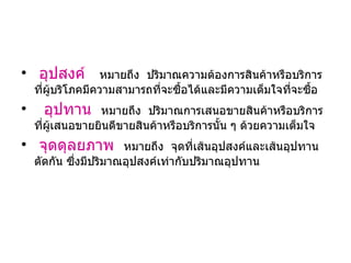 อุปสงค์  หมายถึง  ปริมาณความต้องการสินค้าหรือบริการที่ผู้บริโภคมีความสามารถที่จะซื้อได้และมีความเต็มใจที่จะซื้อ อุปทาน   หมายถึง  ปริมาณการเสนอขายสินค้าหรือบริการที่ผู้เสนอขายยินดีขายสินค้าหรือบริการนั้น ๆ ด้วยความเต็มใจ จุดดุลยภาพ   หมายถึง  จุดที่เส้นอุปสงค์และเส้นอุปทานตัดกัน ซึ่งมีปริมาณอุปสงค์เท่ากับปริมาณอุปทาน 