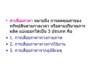 ค่าเสื่อมราคา  หมายถึง การลดคุณค่าของทรัพย์สินตามกาลเวลา หรือตามปริมาณการผลิต แบ่งออกได้เป็น  3  ประเภท คือ 1.  การเสื่อมราคาทางกายภาพ  2.  การเสื่อมราคาทางการใช้งาน 3.   การเสื่อมราคาจากอุบัติเหตุ 