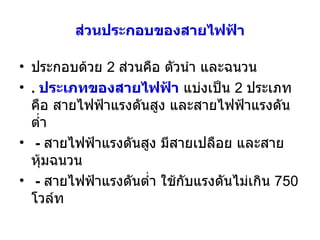ส่วนประกอบของสายไฟฟ้า ประกอบด้วย  2  ส่วนคือ ตัวนำ และฉนวน .  ประเภทของสายไฟฟ้า  แบ่งเป็น  2  ประเภทคือ สายไฟฟ้าแรงดันสูง และสายไฟฟ้าแรงดันต่ำ -   สายไฟฟ้าแรงดันสูง มีสายเปลือย และสายหุ้มฉนวน  -   สายไฟฟ้าแรงดันต่ำ ใช้กับแรงดันไม่เกิน  750  โวล์ท 