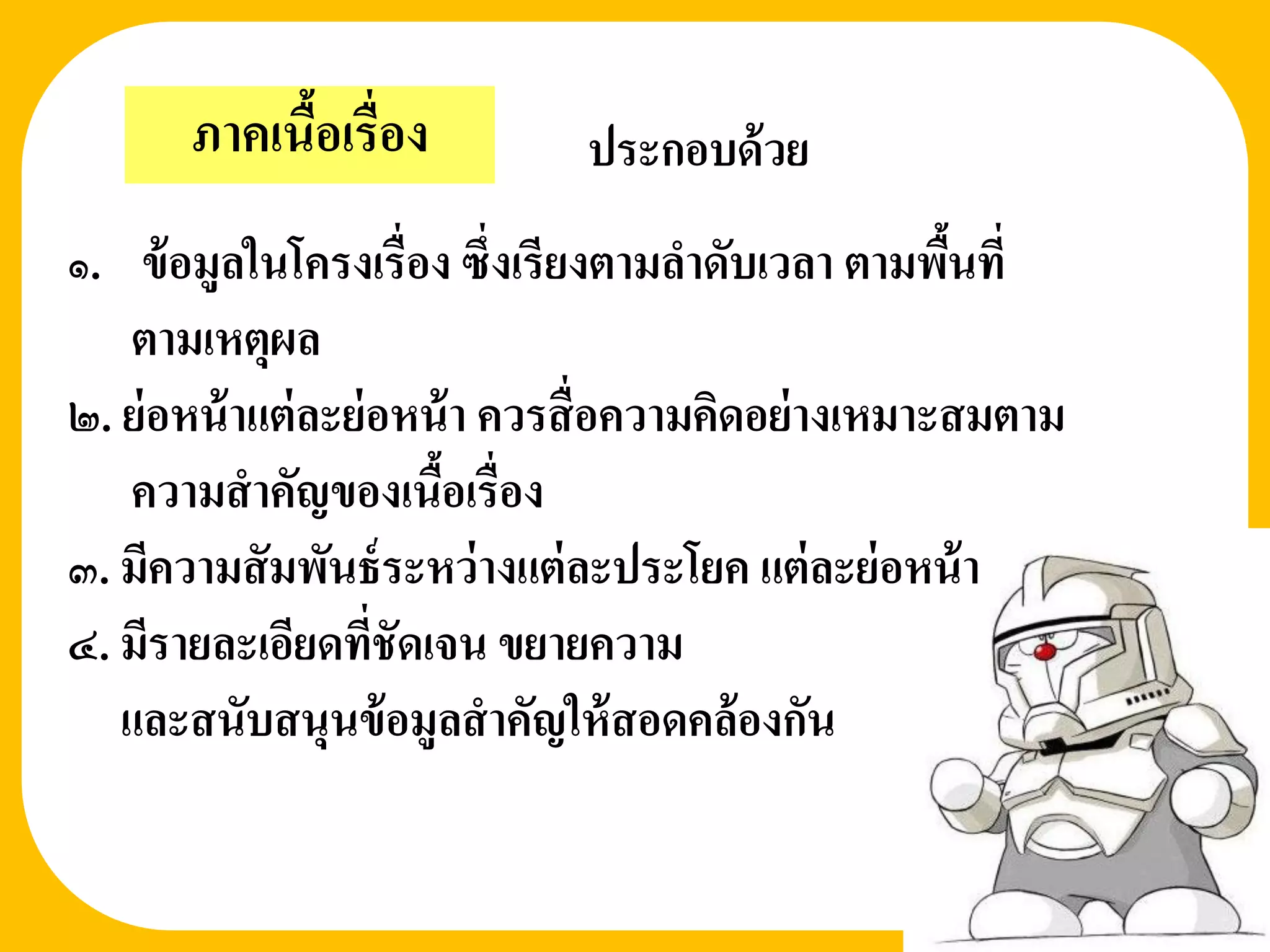 ภาคเนือเรื่อง
             ้                ประกอบด้ วย
๑. ข้ อมูลในโครงเรื่อง ซึ่งเรียงตามลาดับเวลา ตามพืนที่้
   ตามเหตุผล
๒. ย่ อหน้ าแต่ ละย่ อหน้ า ควรสื่ อความคิดอย่ างเหมาะสมตาม
   ความสาคัญของเนือเรื่อง
                        ้
๓. มีความสั มพันธ์ ระหว่ างแต่ ละประโยค แต่ ละย่ อหน้ า
๔. มีรายละเอียดที่ชัดเจน ขยายความ
   และสนับสนุนข้ อมูลสาคัญให้ สอดคล้ องกัน
 
