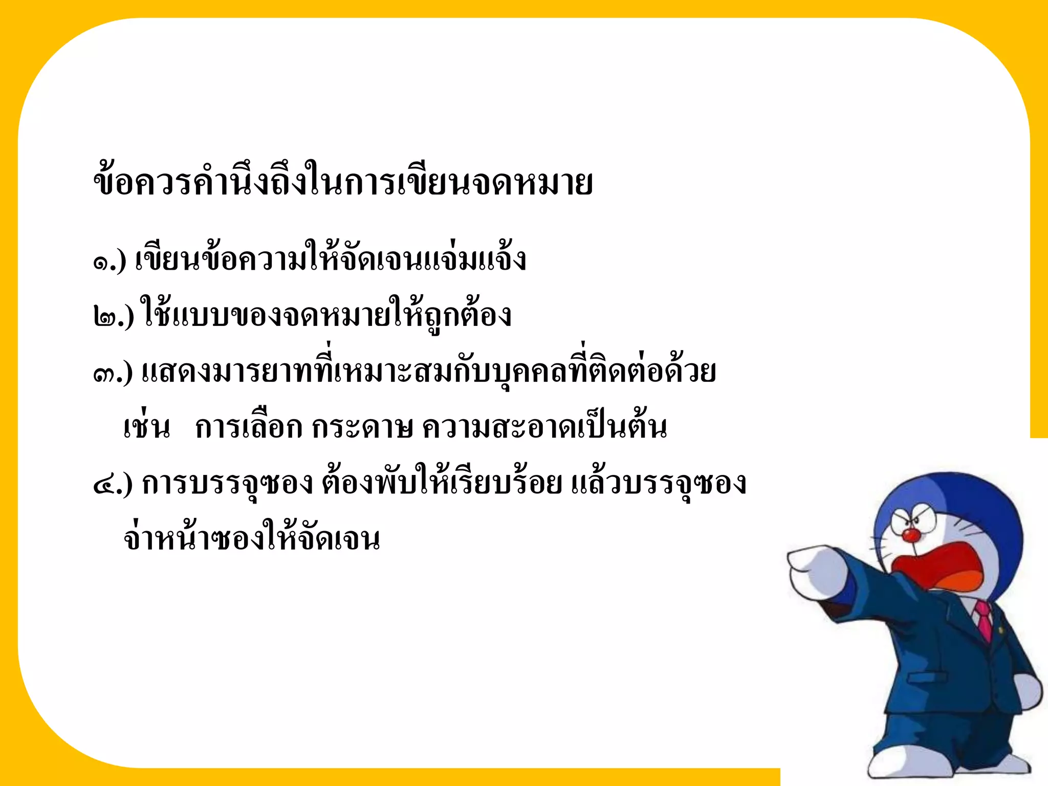 ข้ อควรคานึงถึงในการเขียนจดหมาย
1


๑.) เขียนข้ อความให้ จัดเจนแจ่ มแจ้ ง
๒.) ใช้ แบบของจดหมายให้ ถูกต้ อง
๓.) แสดงมารยาททีเ่ หมาะสมกับบุคคลทีติดต่ อด้ วย
                                        ่
   เช่ น การเลือก กระดาษ ความสะอาดเป็ นต้ น
๔.) การบรรจุซอง ต้ องพับให้ เรียบร้ อย แล้วบรรจุซอง
   จ่ าหน้ าซองให้ จัดเจน
 