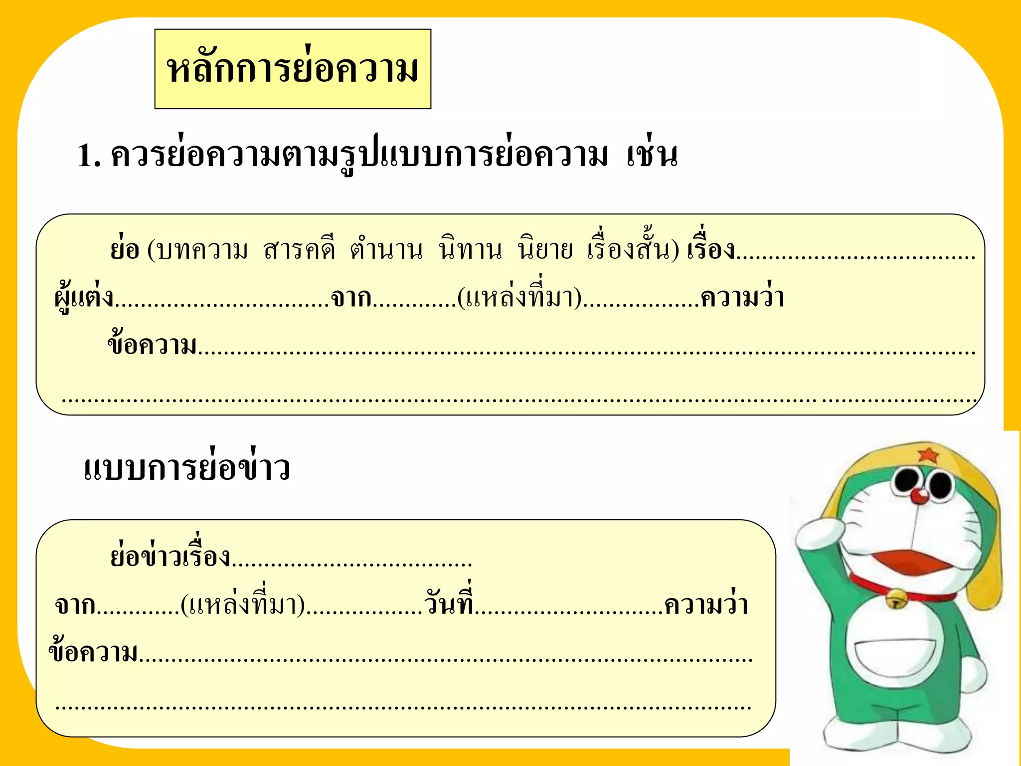 หลักการย่ อความ
    1. ควรย่ อความตามรู ปแบบการย่ อความ เช่ น
         ย่อ (บทความ สารคดี ตานาน นิทาน นิยาย เรื่ องสั้น) เรื่อง.....................................
 ผู้แต่ ง.................................จาก.............(แหล่งที่มา)..................ความว่ า
        ข้ อความ.......................................................................................................................
 ............................................................................................................................................
     แบบการย่ อข่ าว
         ย่อข่ าวเรื่อง.....................................
จาก.............(แหล่งที่มา)..................วันที.่ ............................ความว่ า
ข้ อความ..............................................................................................
...........................................................................................................
 