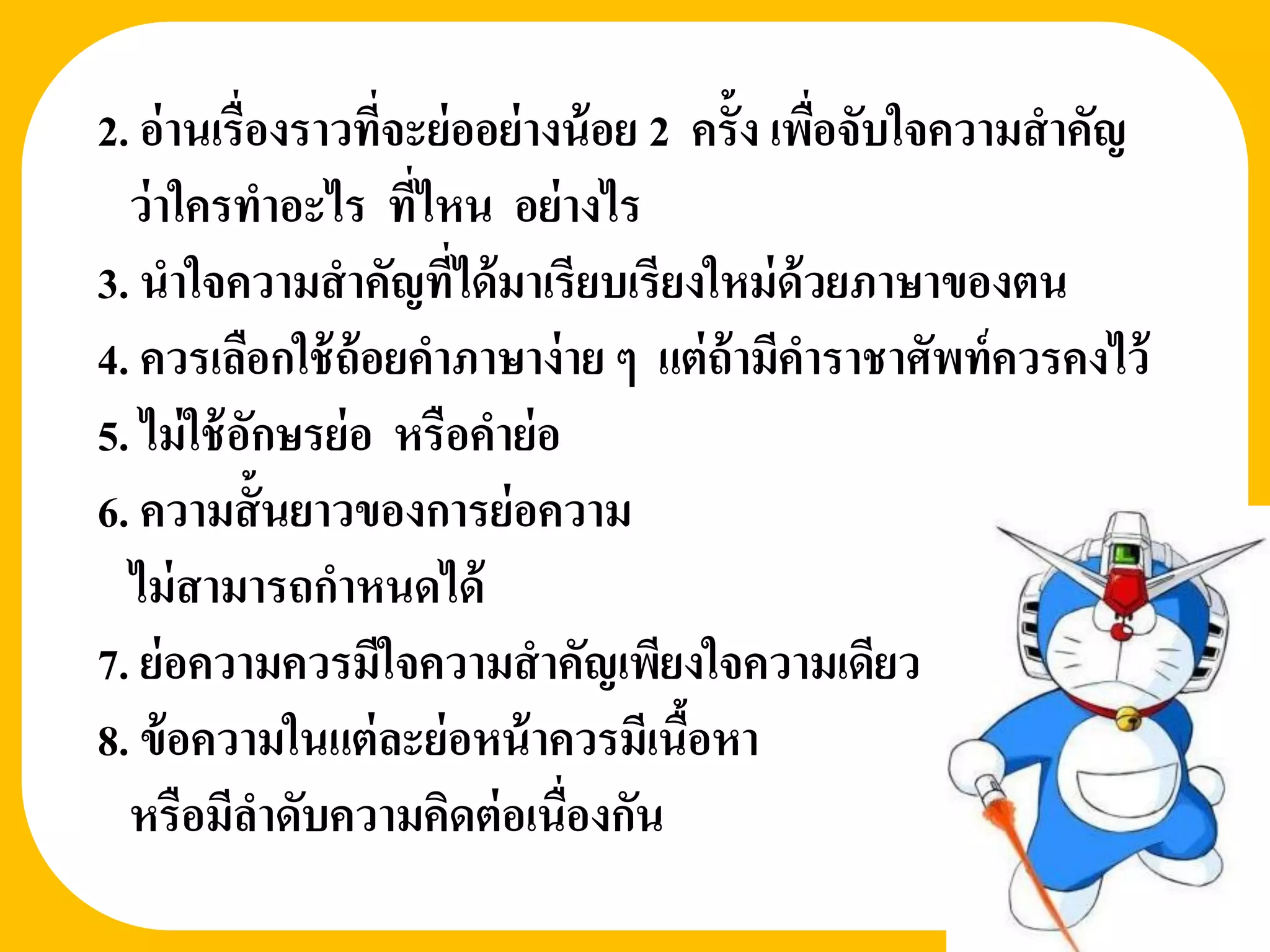 2. อ่ านเรื่องราวที่จะย่ ออย่ างน้ อย 2 ครั้ง เพือจับใจความสาคัญ
                                                 ่
  ว่ าใครทาอะไร ทีไหน อย่ างไร
                      ่
3. นาใจความสาคัญที่ได้ มาเรียบเรียงใหม่ ด้วยภาษาของตน
4. ควรเลือกใช้ ถ้อยคาภาษาง่ าย ๆ แต่ ถ้ามีคาราชาศัพท์ ควรคงไว้
5. ไม่ ใช้ อกษรย่ อ หรือคาย่ อ
            ั
6. ความสั้ นยาวของการย่ อความ
  ไม่ สามารถกาหนดได้
7. ย่ อความควรมีใจความสาคัญเพียงใจความเดียว
8. ข้ อความในแต่ ละย่ อหน้ าควรมีเนือหา ้
  หรือมีลาดับความคิดต่ อเนื่องกัน
 