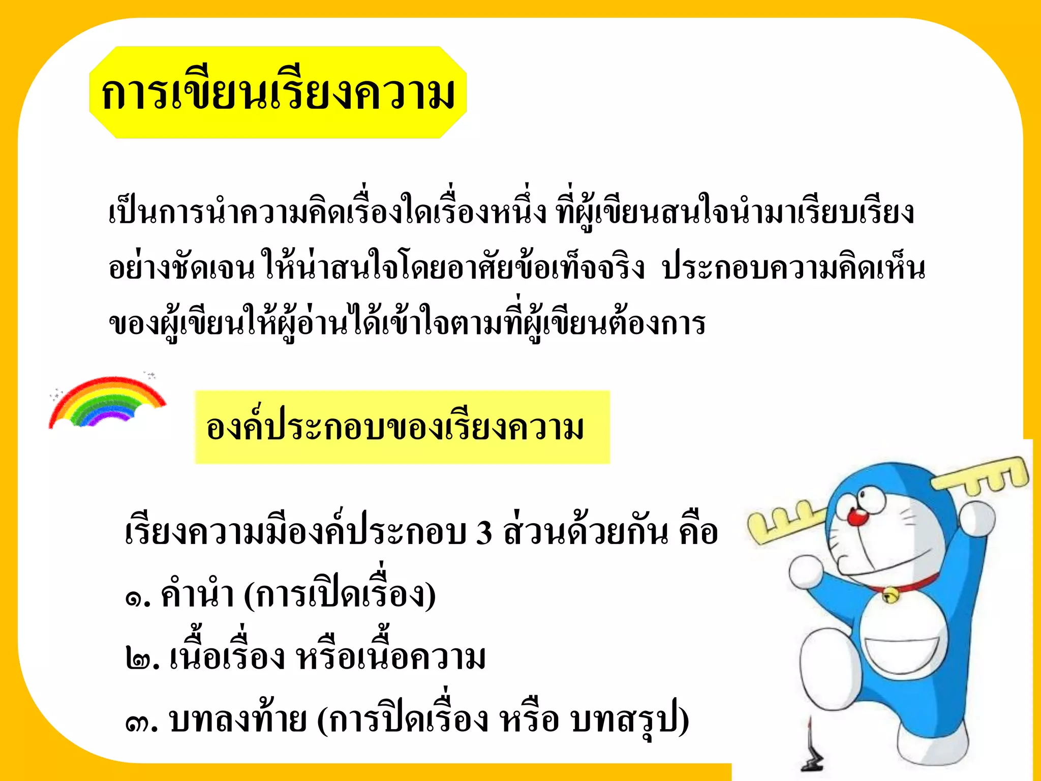 การเขียนเรียงความ
เป็ นการนาความคิดเรื่องใดเรื่องหนึ่ง ทีผู้เขียนสนใจนามาเรียบเรียง
                                            ่
อย่ างชัดเจน ให้ น่าสนใจโดยอาศัยข้ อเท็จจริง ประกอบความคิดเห็น
ของผู้เขียนให้ ผู้อ่านได้ เข้ าใจตามทีผู้เขียนต้ องการ
                                      ่
                     องค์ประกอบของเรี ยงความ
       องค์ ประกอบของเรียงความ

 เรียงความมีองค์ ประกอบ 3 ส่ วนด้ วยกัน คือ
 ๑. คานา (การเปิ ดเรื่อง)
 ๒. เนือเรื่อง หรือเนือความ
       ้              ้
 ๓. บทลงท้ าย (การปิ ดเรื่อง หรือ บทสรุ ป)
 