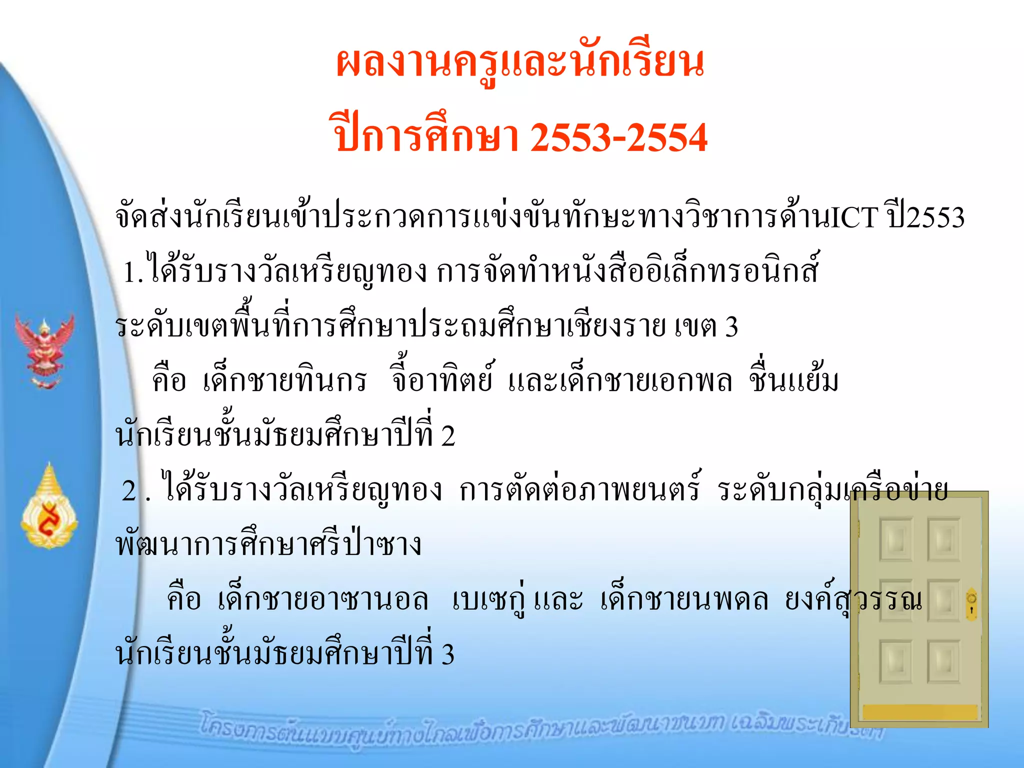 ผลงานครูและนักเรียน
                ปี การศึกษา 2553-2554
จัดส่ งนักเรี ยนเข้าประกวดการแข่งขันทักษะทางวิชาการด้านICT ปี 2553
1.ได้รับรางวัลเหรี ยญทอง การจัดทาหนังสื ออิเล็กทรอนิกส์
ระดับเขตพื้นที่การศึกษาประถมศึกษาเชียงราย เขต 3
   คือ เด็กชายทินกร จี้อาทิตย์ และเด็กชายเอกพล ชื่นแย้ม
นักเรี ยนชั้นมัธยมศึกษาปี ที่ 2
2 . ได้รับรางวัลเหรี ยญทอง การตัดต่อภาพยนตร์ ระดับกลุ่มเครื อข่าย
พัฒนาการศึกษาศรี ป่าซาง
    คือ เด็กชายอาซานอล เบเซกู่ และ เด็กชายนพดล ยงค์สุวรรณ
นักเรี ยนชั้นมัธยมศึกษาปี ที่ 3
 