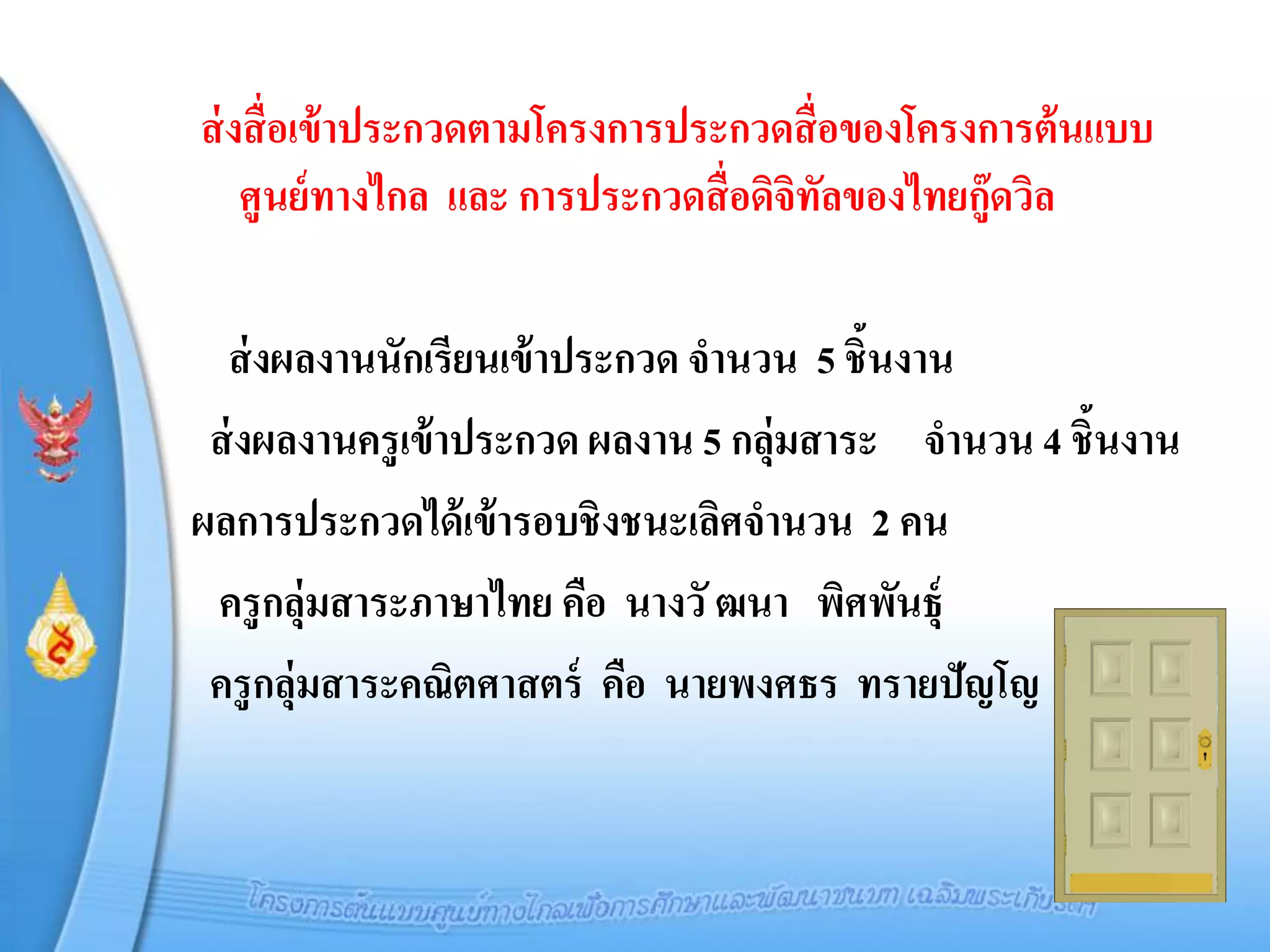 ส่ งสื่ อเข้ าประกวดตามโครงการประกวดสื่ อของโครงการต้ นแบบ
    ศูนย์ ทางไกล และ การประกวดสื่ อดิจิทลของไทยกู๊ดวิล
                                        ั

  ส่ งผลงานนักเรียนเข้ าประกวด จานวน 5 ชิ้นงาน
 ส่ งผลงานครูเข้ าประกวด ผลงาน 5 กลุ่มสาระ จานวน 4 ชิ้นงาน
ผลการประกวดได้ เข้ ารอบชิงชนะเลิศจานวน 2 คน
 ครูกลุ่มสาระภาษาไทย คือ นางวั ฒนา พิศพันธุ์
 ครูกลุ่มสาระคณิตศาสตร์ คือ นายพงศธร ทรายปัญโญ
 