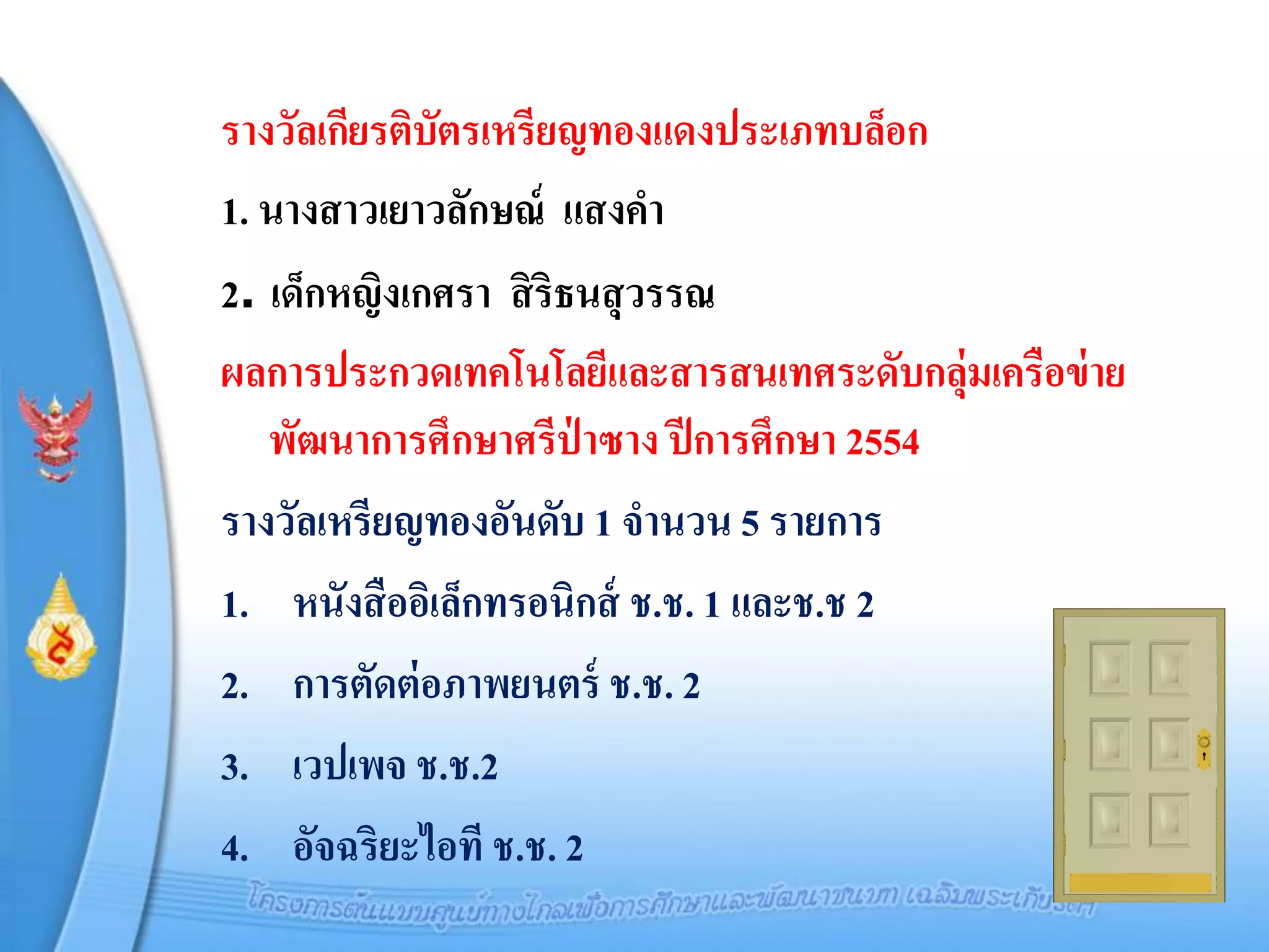 รางวัลเกียรติบัตรเหรียญทองแดงประเภทบล็อก
1. นางสาวเยาวลักษณ์ แสงคา
2. เด็กหญิงเกศรา สิ ริธนสุ วรรณ
ผลการประกวดเทคโนโลยีและสารสนเทศระดับกลุ่มเครือข่ าย
   พัฒนาการศึกษาศรีป่าซาง ปี การศึกษา 2554
รางวัลเหรียญทองอันดับ 1 จานวน 5 รายการ
1. หนังสื ออิเล็กทรอนิกส์ ช.ช. 1 และช.ช 2
2. การตัดต่ อภาพยนตร์ ช.ช. 2
3. เวปเพจ ช.ช.2
4. อัจฉริยะไอที ช.ช. 2
 