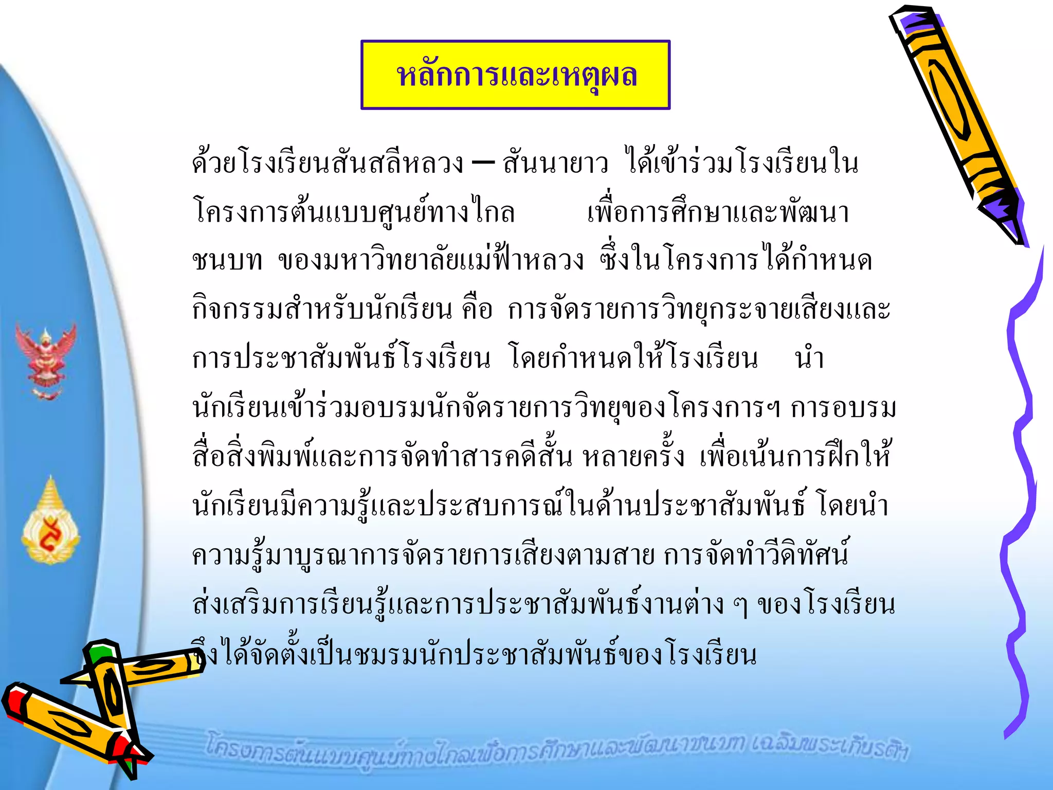 หลักการและเหตุผล
ด้วยโรงเรี ยนสันสลีหลวง – สันนายาว ได้เข้าร่ วมโรงเรี ยนใน
โครงการต้นแบบศูนย์ทางไกล              เพื่อการศึกษาและพัฒนา
ชนบท ของมหาวิทยาลัยแม่ฟ้าหลวง ซึ่ งในโครงการได้กาหนด
กิจกรรมสาหรับนักเรี ยน คือ การจัดรายการวิทยุกระจายเสี ยงและ
การประชาสัมพันธ์โรงเรี ยน โดยกาหนดให้โรงเรี ยน นา
นักเรี ยนเข้าร่ วมอบรมนักจัดรายการวิทยุของโครงการฯ การอบรม
สื่ อสิ่ งพิมพ์และการจัดทาสารคดีส้ ัน หลายครั้ง เพื่อเน้นการฝึ กให้
นักเรี ยนมีความรู้และประสบการณ์ในด้านประชาสัมพันธ์ โดยนา
ความรู้มาบูรณาการจัดรายการเสี ยงตามสาย การจัดทาวีดิทศน์    ั
ส่ งเสริ มการเรี ยนรู ้และการประชาสัมพันธ์งานต่าง ๆ ของโรงเรี ยน
จึงได้จดตั้งเป็ นชมรมนักประชาสัมพันธ์ของโรงเรี ยน
          ั
 