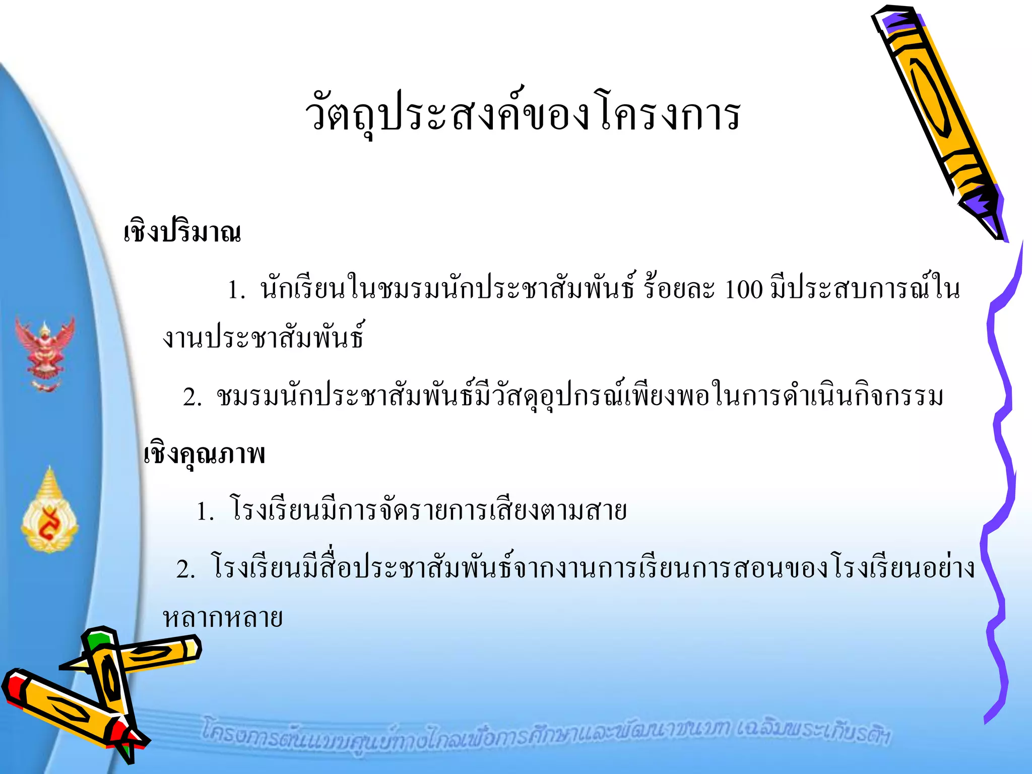 วัตถุประสงค์ของโครงการ
เชิงปริมาณ
           1. นักเรี ยนในชมรมนักประชาสัมพันธ์ ร้อยละ 100 มีประสบการณ์ใน
    งานประชาสัมพันธ์
       2. ชมรมนักประชาสัมพันธ์มีวสดุอุปกรณ์เพียงพอในการดาเนินกิจกรรม
                                     ั
  เชิงคุณภาพ
        1. โรงเรี ยนมีการจัดรายการเสี ยงตามสาย
      2. โรงเรี ยนมีส่ื อประชาสัมพันธ์จากงานการเรี ยนการสอนของโรงเรี ยนอย่าง
    หลากหลาย
 