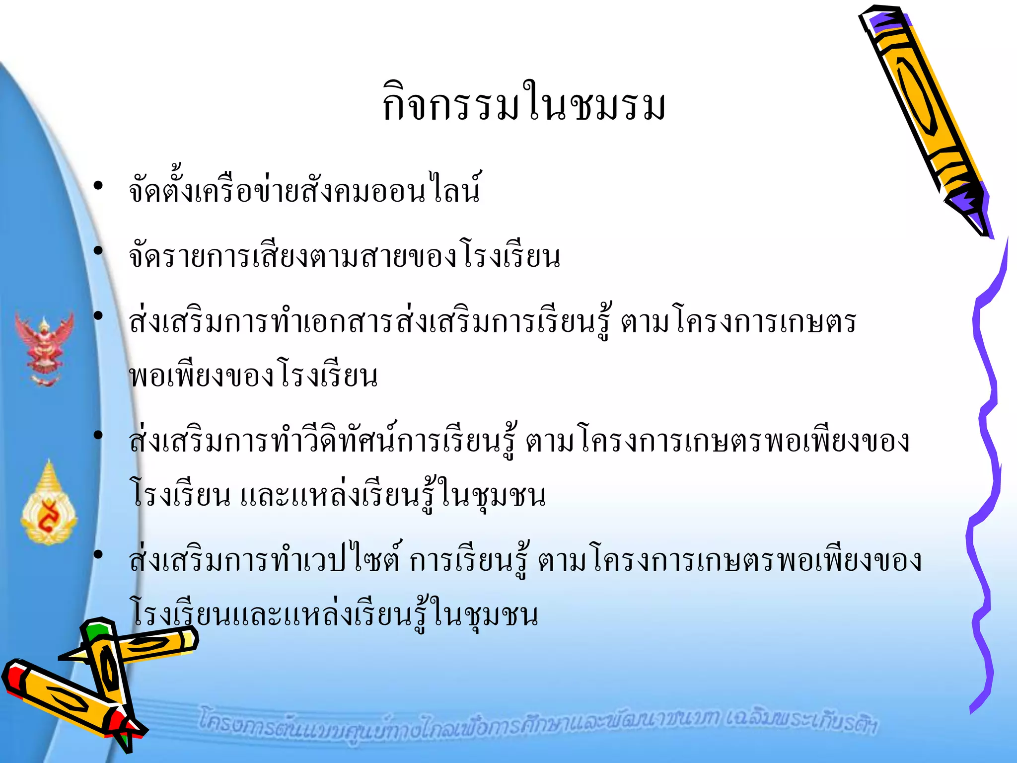 กิจกรรมในชมรม
• จัดตั้งเครื อข่ายสังคมออนไลน์
• จัดรายการเสี ยงตามสายของโรงเรี ยน
• ส่ งเสริ มการทาเอกสารส่ งเสริ มการเรี ยนรู ้ ตามโครงการเกษตร
  พอเพียงของโรงเรี ยน
• ส่ งเสริ มการทาวีดิทศน์การเรี ยนรู ้ ตามโครงการเกษตรพอเพียงของ
                       ั
  โรงเรี ยน และแหล่งเรี ยนรู ้ในชุมชน
• ส่ งเสริ มการทาเวปไซต์ การเรี ยนรู ้ ตามโครงการเกษตรพอเพียงของ
  โรงเรี ยนและแหล่งเรี ยนรู ้ในชุมชน
 