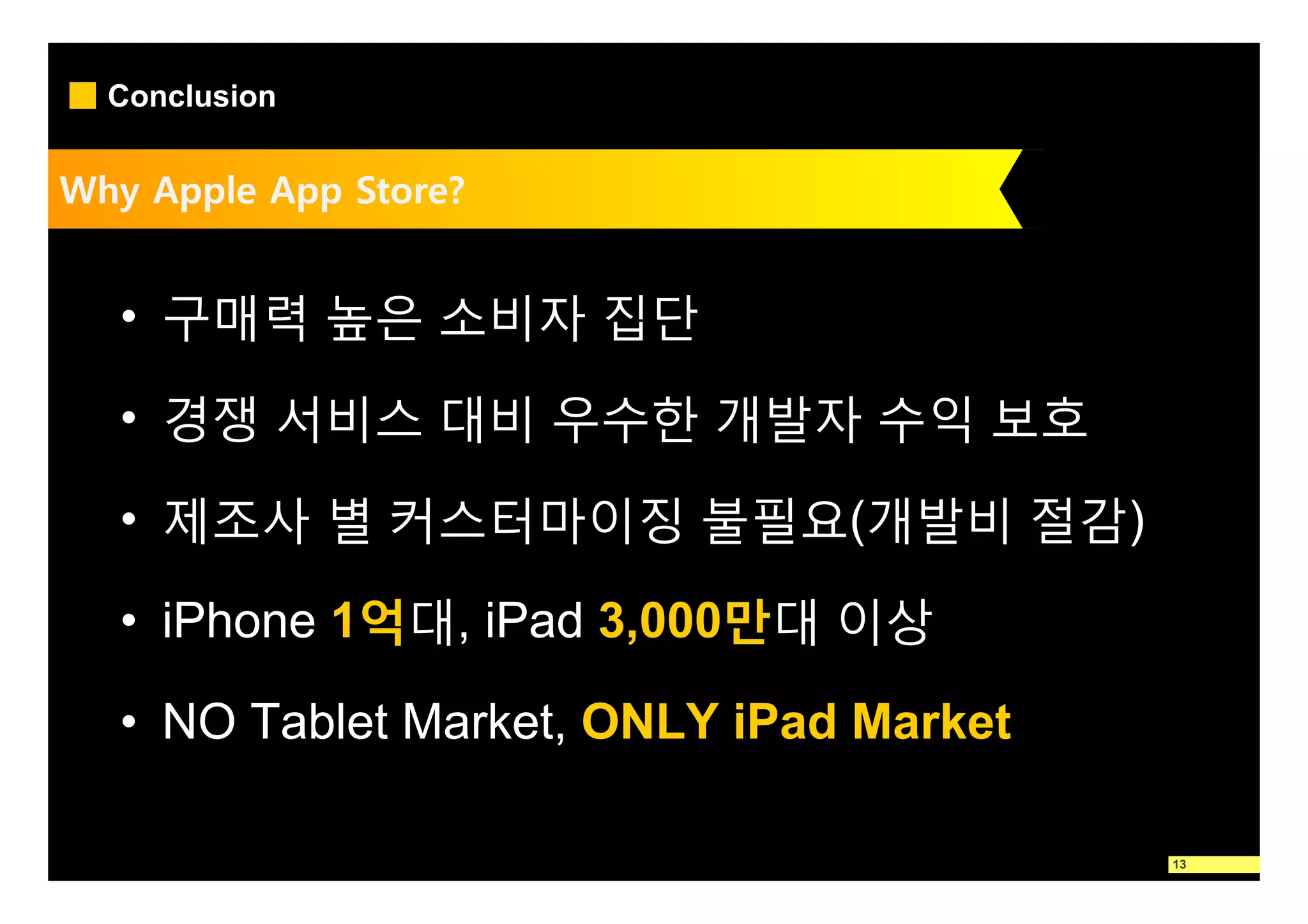 Conclusion


Why Apple App Store?


  • 구매력 높은 소비자 집단

  • 경쟁 서비스 대비 우수한 개발자 수익 보호

  • 제조사 별 커스터마이징 불필요(개발비 절감)

  • iPhone 1억대, iPad 3,000만대 이상

  • NO Tablet Market, ONLY iPad Market

                                         13
 