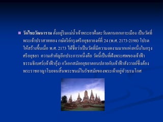                              ่
    วัดไชยวัฒนาราม ตั้งอยูริมแม่น้ าเจ้าพระยาฝั่งตะวันตกนอกเกาะเมือง เป็ นวัดที่
    พระเจ้าปราสาททอง กษัตริ ยกรุ งศรี อยุธยาองค์ที่ 24 (พ.ศ. 2173-2198) โปรด
                                   ์
    ให้สร้างขึ้นเมื่อ พ.ศ. 2173 ได้ชื่อว่าเป็ นวัดที่มีความงดงามมากแห่ งหนึ่ งในกรุ ง
    ศรี อยุธยา ความสาคัญอีกประการหนึ่ งคือ วัดนี้เป็ นที่ฝังพระศพของเจ้าฟ้ า
                           ้
    ธรรมธิเบศร์ (เจ้าฟ้ ากุง) กวีเอกสมัยอยุธยาตอนปลายกับเจ้าฟ้ าสังวาลย์ซ่ ึ งต้อง
    พระราชอาญาโบยจนสิ้ นพระชนม์ในรัชสมัยของพระเจ้าอยูหวบรมโกศ    ่ ั
 