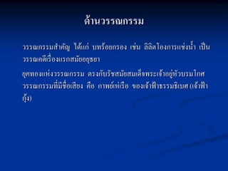 ด้ านวรรณกรรม
วรรณกรรมสาคัญ ได้แก่ บทร้อยกรอง เช่น ลิลิตโองการแช่งน้ า เป็ น
วรรณคดีเรื่ องแรกสมัยอยุธยา
ยุคทองแห่งวรรณกรรม ตรงกับรัชสมัยสมเด็จพระเจ้าอยูหวบรมโกศ ่ ั
วรรณกรรมที่มีชื่อเสี ยง คือ กาพย์เห่เรื อ ของเจ้าฟ้ าธรรมธิเบศ (เจ้าฟ้ า
  ้
กุง)
 