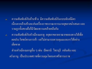 ๓.                   ั                         ั
      ความสัมพันธ์กบล้านช้าง มีความสัมพันธ์กนแบบฉันท์มิตร
      เนื่องจากล้านช้างจะส่ งเครื่ องราชบรรณาการมาอยุธยาสม่าเสมอ และ
      ราษฏรทั้งสองฝั่งก็มีวฒนธรรมคล้ายคลึงกัน
                            ั
๔.                     ั
      ความสัมพันธ์กบหัวเมืองมลายู อยุธยาขยายอาณาเขตลงทางใต้เพื่อ
      ผลประโยชน์ทางการค้า แต่ไม่สามารถควบคุมมะละกาได้อย่าง
      เด็ดขาด
      ส่ วนหัวเมืองมลายูอื่น ๆ เช่น ปัตตานี ไทรบุรี กลันตัน และ
     ตรังกานู เป็ นประเทศราชที่ควบคุมโดยนครศรี ธรรมราช
 
