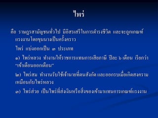 ไพร่
คือ ราษฎรสามัญชนทัวไป มีอิสรเสรี ในการดารงชีวิต และจะถูกเกณฑ์
                      ่
   แรงงานโดยขุนนางเป็ นครั้งคราว
   ไพร่ แบ่งออกเป็ น ๓ ประเภท
   ๑) ไพร่ หลวง ทางานให้ราชการแทนการเสี ยภาษี ปี ละ ๖ เดือน เรี ยกว่า
   “เข้าเดือนออกเดือน”
   ๒) ไพร่ สม ทางานรับใช้เจ้านายที่ตนสังกัด และออกรบเมื่อเกิดสงคราม
   เหมือนกับไพร่ หลวง
   ๓) ไพร่ ส่วย เป็ นไพร่ ท่ีส่งเงินหรื อสิ่ งของเข้ามาแทนการเกณฑ์แรงงาน
 