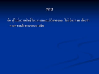 ทาส
คือ ผูไม่มีกรรมสิ ทธิ์ในแรงงานและชีวตของตน ไม่มีอิสรภาพ ต้องทา
      ้                             ิ
  ตามความต้องการของนายเงิน
 