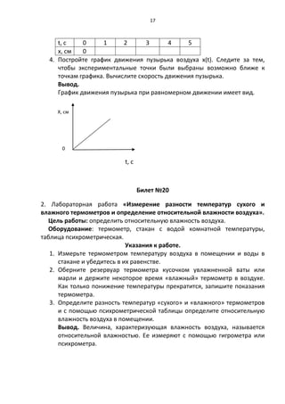 17



     t, с    0     1      2       3      4    5
     x, см   0
  4. Постройте график движения пузырька воздуха x(t). Следите за тем,
     чтобы экспериментальные точки были выбраны возможно ближе к
     точкам графика. Вычислите скорость движения пузырька.
     Вывод.
     График движения пузырька при равномерном движении имеет вид.

     X, см




       0

                          t, с



                                 Билет №20

2. Лабораторная работа «Измерение разности температур сухого и
влажного термометров и определение относительной влажности воздуха».
  Цель работы: определить относительную влажность воздуха.
  Оборудование: термометр, стакан с водой комнатной температуры,
таблица психрометрическая.
                             Указания к работе.
   1. Измерьте термометром температуру воздуха в помещении и воды в
      стакане и убедитесь в их равенстве.
   2. Оберните резервуар термометра кусочком увлажненной ваты или
      марли и держите некоторое время «влажный» термометр в воздухе.
      Как только понижение температуры прекратится, запишите показания
      термометра.
   3. Определите разность температур «сухого» и «влажного» термометров
      и с помощью психрометрической таблицы определите относительную
      влажность воздуха в помещении.
      Вывод. Величина, характеризующая влажность воздуха, называется
      относительной влажностью. Ее измеряют с помощью гигрометра или
      психрометра.
 