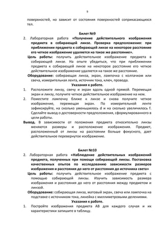 9

  поверхностей, но зависит от состояния поверхностей соприкасающихся
  тел.

                               Билет №9
2. Лабораторная работа «Получение действительного изображения
   предмета в собирающей линзе. Проверка предположения: при
   приближении предмета к собирающей линзе на некоторое расстояние
   его четкое изображение удаляется на такое же расстояние».
  Цель работы: получить действительное изображение предмета в
   собирающей линзе. На опыте убедиться, что при приближении
   предмета к собирающей линзе на некоторое расстояние его четкое
   действительное изображение удаляется на такое же расстояние.
  Оборудование: собирающая линза, экран, лампочка с колпачком или
   свеча, измерительная лента, источник тока, ключ, провода.
                           Указания к работе.
1. Расположите линзу, свечу и экран вдоль одной прямой. Перемещая
   экран и линзу, получите четкое действительное изображение на нем.
2. Поместите лампочку ближе к линзе и снова получите четкое
   изображение, перемещая экран. По измерительной ленте
   зафиксируйте, на сколько уменьшилось d и на сколько увеличилось f.
   Сделайте вывод о достоверности предположения, сформулированного в
   цели работы.
Вывод. В зависимости от положения предмета относительно линзы
   меняются размеры и расположение изображения. Предмет,
   расположенный от линзы на расстоянии больше фокусного, дает
   действительное перевернутое изображение.


                               Билет №10
2. Лабораторная работа «Наблюдение действительных изображений
    предмета, полученных при помощи собирающей линзы. Постановка
    качественных опытов по исследованию зависимости размеров
    изображения и расстояния до него от расстояния до источника света»
  Цель работы: получить действительное изображение предмета с
    помощью собирающей линзы. Изучить зависимость размера
    изображения и расстояния до него от расстояния между предметом и
    линзой.
  Оборудование: собирающая линза, матовый экран, свеча или лампочка на
    подставке с источником тока, линейка с миллиметровыми делениями.
                           Указания к работе.
1. Постройте изображения предмета АВ для каждого случая и их
    характеристики запишите в таблицу.
 