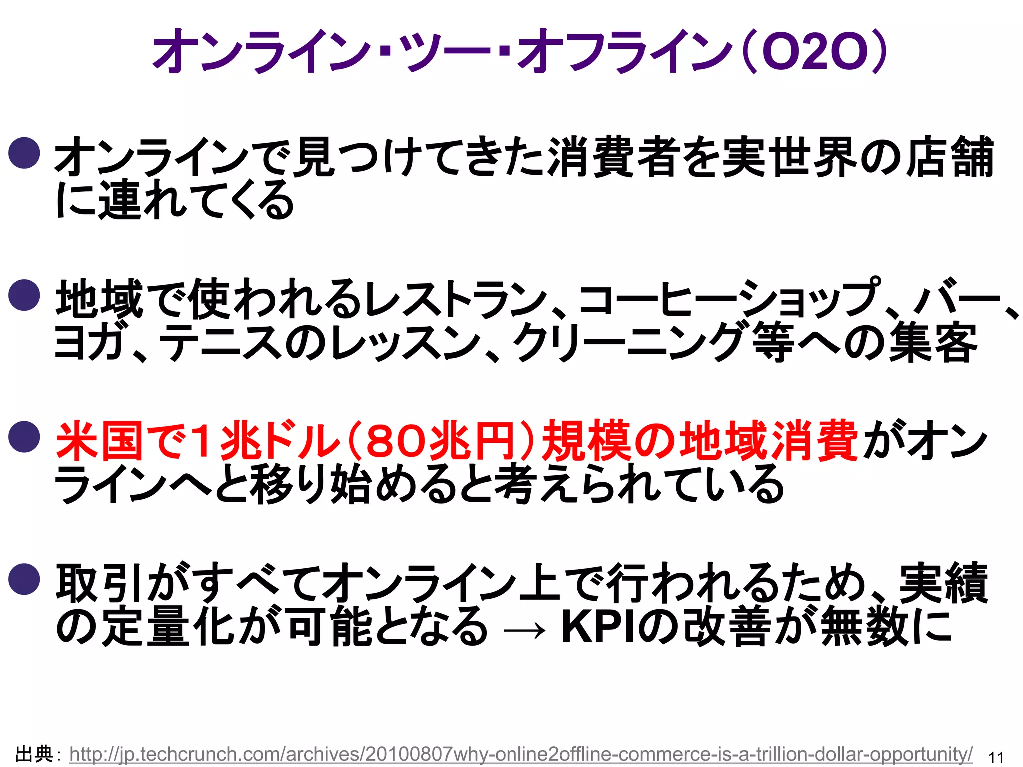 オンライン・ツー・オフライン（O2O）

 オンラインで見つけてきた消費者を実世界の店舗
    に連れてくる

 地域で使われるレストラン、コーヒーショップ、バー、
    ヨガ、テニスのレッスン、クリーニング等への集客

 米国で１兆ドル（８０兆円）規模の地域消費がオン
    ラインへと移り始めると考えられている

 取引がすべてオンライン上で行われるため、実績
    の定量化が可能となる → KPIの改善が無数に

出典： http://jp.techcrunch.com/archives/20100807why-online2offline-commerce-is-a-trillion-dollar-opportunity/   11
 