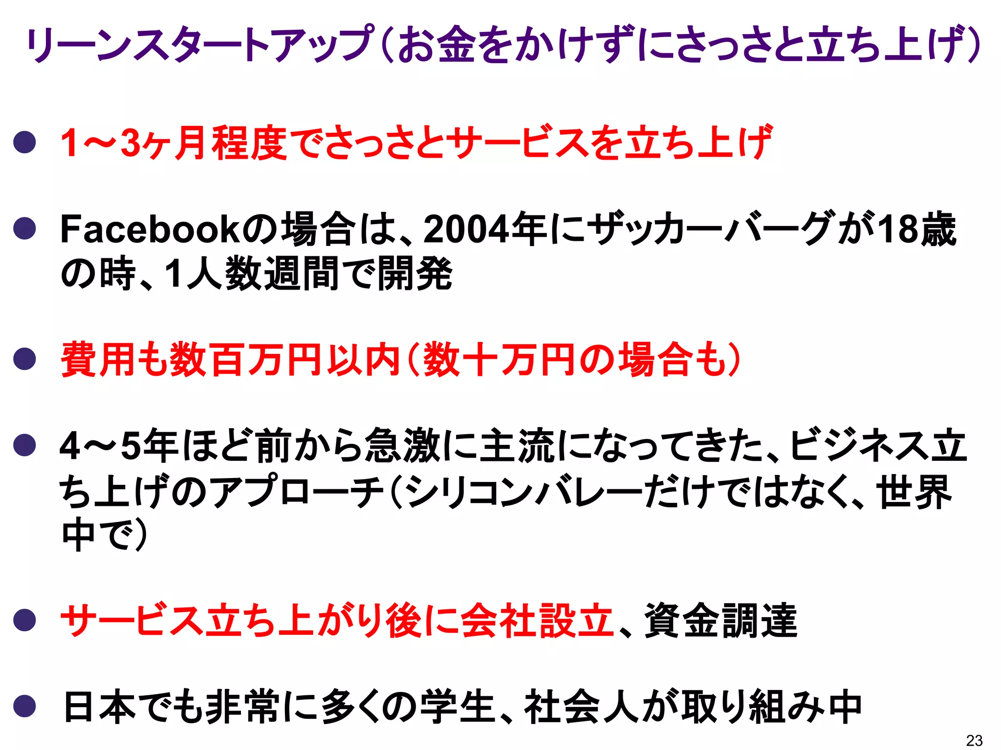 リーンスタートアップ（お金をかけずにさっさと立ち上げ）

 1～3ヶ月程度でさっさとサービスを立ち上げ

 Facebookの場合は、2004年にザッカーバーグが18歳
  の時、1人数週間で開発

 費用も数百万円以内（数十万円の場合も）

 4～5年ほど前から急激に主流になってきた、ビジネス立
  ち上げのアプローチ（シリコンバレーだけではなく、世界
  中で）

 サービス立ち上がり後に会社設立、資金調達

 日本でも非常に多くの学生、社会人が取り組み中
                                   23
 