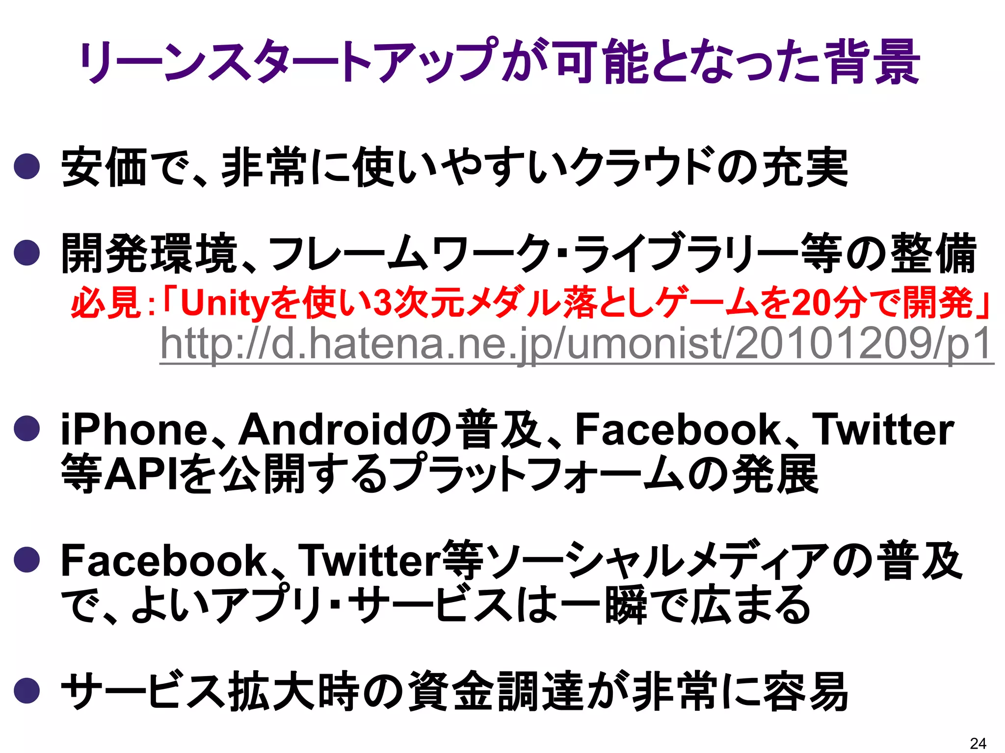 リーンスタートアップが可能となった背景

 安価で、非常に使いやすいクラウドの充実
 開発環境、フレームワーク・ライブラリー等の整備
  必見：「Unityを使い3次元メダル落としゲームを20分で開発」
     http://d.hatena.ne.jp/umonist/20101209/p1
 iPhone、Androidの普及、Facebook、Twitter
  等APIを公開するプラットフォームの発展
 Facebook、Twitter等ソーシャルメディアの普及
  で、よいアプリ・サービスは一瞬で広まる
 サービス拡大時の資金調達が非常に容易
                                            24
 