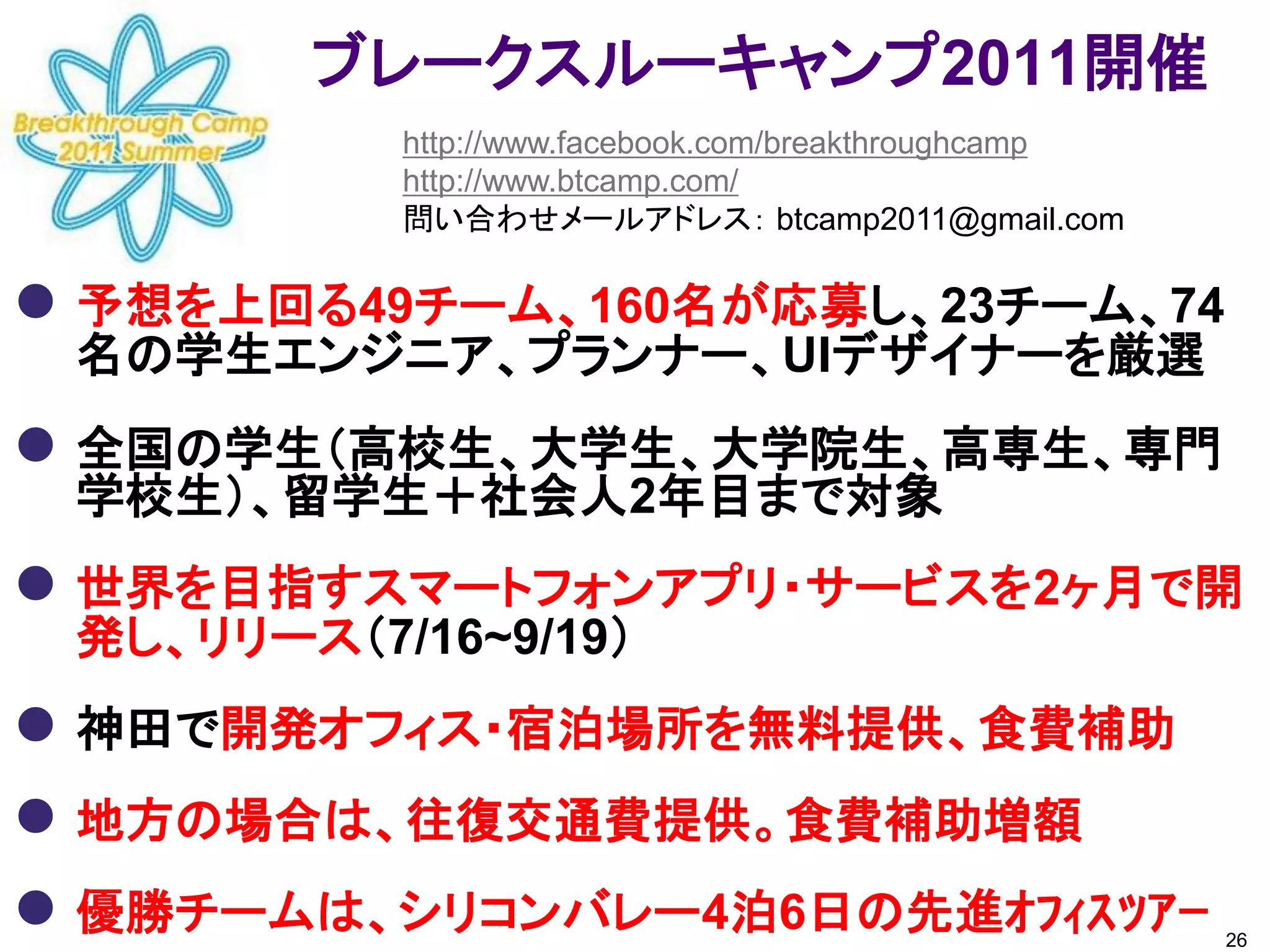 ブレークスルーキャンプ2011開催
           http://www.facebook.com/breakthroughcamp
           http://www.btcamp.com/
           問い合わせメールアドレス： btcamp2011@gmail.com

 予想を上回る49チーム、160名が応募し、23チーム、74
 名の学生エンジニア、プランナー、UIデザイナーを厳選
 全国の学生（高校生、大学生、大学院生、高専生、専門
 学校生）、留学生＋社会人2年目まで対象
 世界を目指すスマートフォンアプリ・サービスを2ヶ月で開
 発し、リリース（7/16~9/19）
 神田で開発オフィス・宿泊場所を無料提供、食費補助
 地方の場合は、往復交通費提供。食費補助増額
 優勝チームは、シリコンバレー4泊6日の先進ｵﾌｨｽﾂｱｰ                        26
 