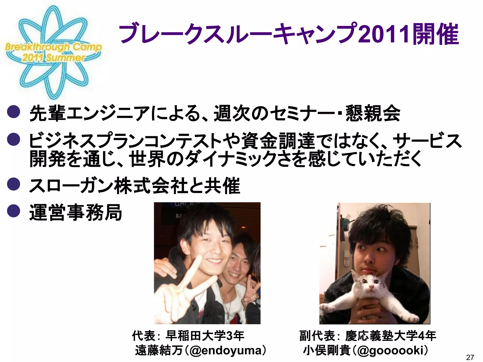 ブレークスルーキャンプ2011開催


 先輩エンジニアによる、週次のセミナー・懇親会
 ビジネスプランコンテストや資金調達ではなく、サービス
    開発を通じ、世界のダイナミックさを感じていただく
   スローガン株式会社と共催
   運営事務局




          代表： 早稲田大学3年       副代表： 慶応義塾大学4年
          遠藤結万（@endoyuma）   小俣剛貴（@goooooki）   27
 