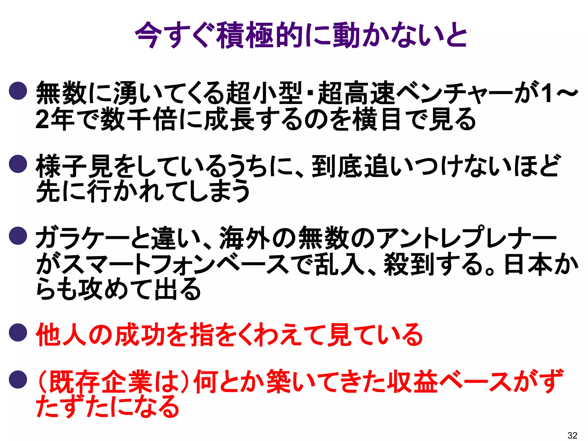 今すぐ積極的に動かないと
 無数に湧いてくる超小型・超高速ベンチャーが1～
 2年で数千倍に成長するのを横目で見る
 様子見をしているうちに、到底追いつけないほど
 先に行かれてしまう
 ガラケーと違い、海外の無数のアントレプレナー
 がスマートフォンベースで乱入、殺到する。日本か
 らも攻めて出る
 他人の成功を指をくわえて見ている
 （既存企業は）何とか築いてきた収益ベースがず
 たずたになる
                           32
 